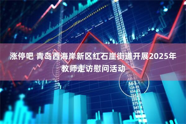 涨停吧 青岛西海岸新区红石崖街道开展2025年教师走访慰问活动