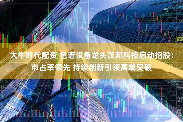 大牛时代配资 色谱设备龙头汉邦科技启动招股：市占率领先 持续创新引领高端突破