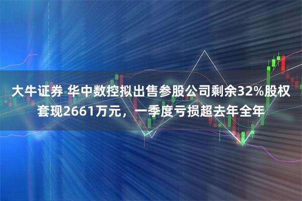 大牛证券 华中数控拟出售参股公司剩余32%股权套现2661万元，一季度亏损超去年全年