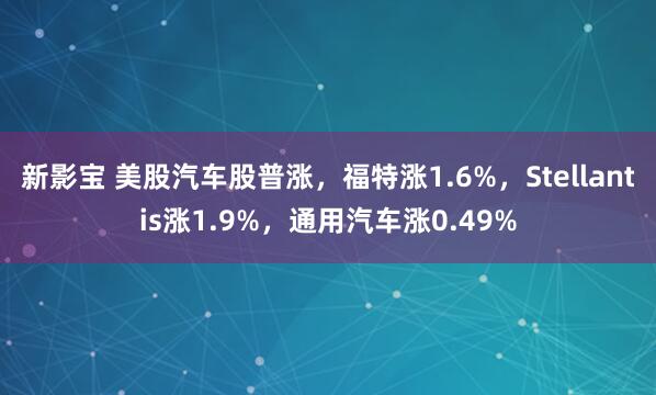 新影宝 美股汽车股普涨，福特涨1.6%，Stellantis涨1.9%，通用汽车涨0.49%