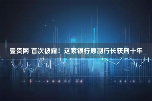 壹资网 首次披露！这家银行原副行长获刑十年