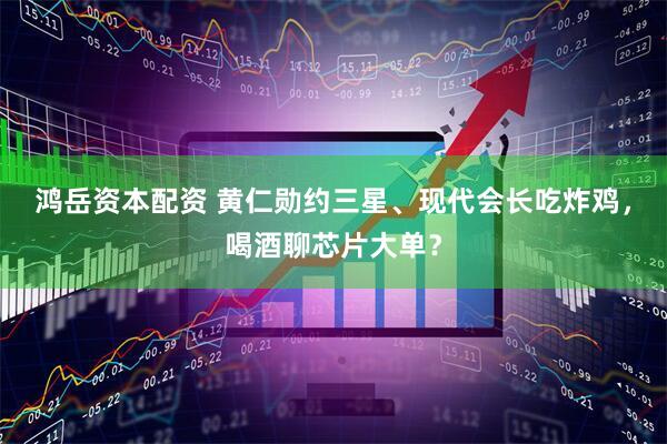 鸿岳资本配资 黄仁勋约三星、现代会长吃炸鸡，喝酒聊芯片大单？