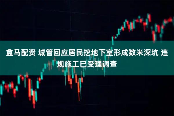 盒马配资 城管回应居民挖地下室形成数米深坑 违规施工已受理调查