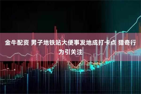 金牛配资 男子地铁站大便事发地成打卡点 猎奇行为引关注