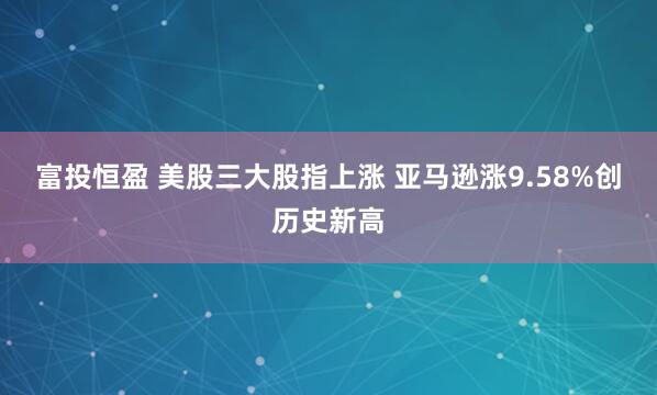 富投恒盈 美股三大股指上涨 亚马逊涨9.58%创历史新高
