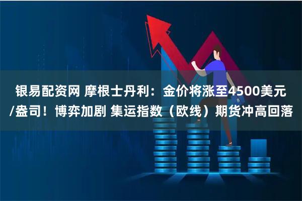 银易配资网 摩根士丹利：金价将涨至4500美元/盎司！博弈加剧 集运指数（欧线）期货冲高回落