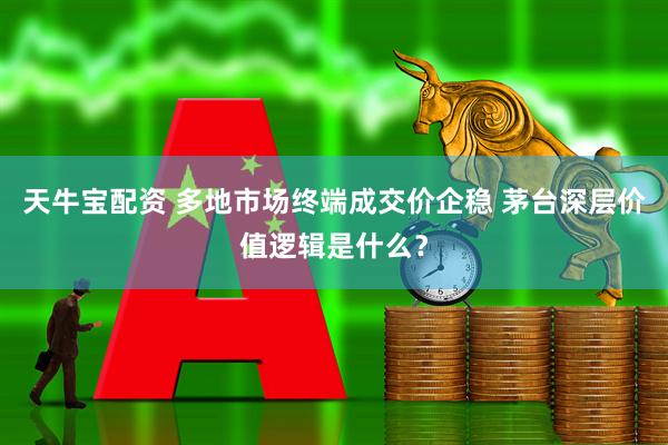 天牛宝配资 多地市场终端成交价企稳 茅台深层价值逻辑是什么？