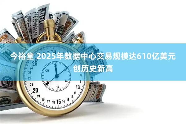 今裕堂 2025年数据中心交易规模达610亿美元创历史新高