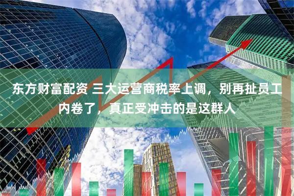 东方财富配资 三大运营商税率上调，别再扯员工内卷了，真正受冲击的是这群人