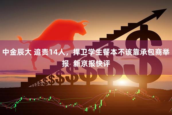 中金辰大 追责14人，捍卫学生餐本不该靠承包商举报  新京报快评