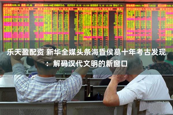 乐天盈配资 新华全媒头条海昏侯墓十年考古发现：解码汉代文明的新窗口