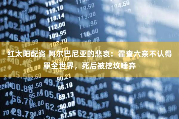 红太阳配资 阿尔巴尼亚的悲哀：霍查六亲不认得罪全世界，死后被挖坟唾弃