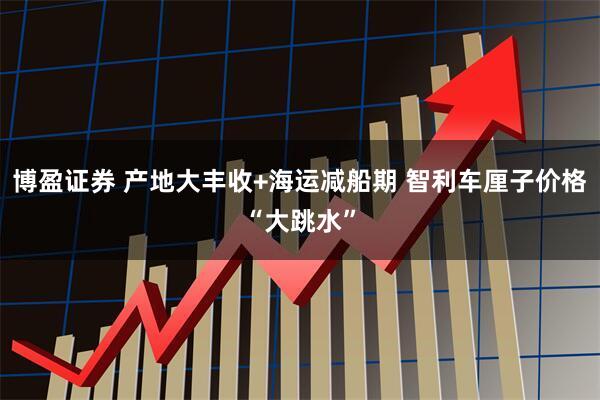 博盈证券 产地大丰收+海运减船期 智利车厘子价格“大跳水”