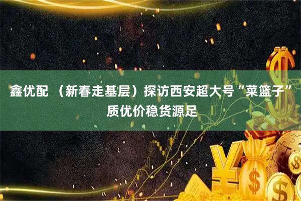 鑫优配 （新春走基层）探访西安超大号“菜篮子” 质优价稳货源足