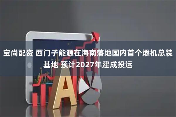宝尚配资 西门子能源在海南落地国内首个燃机总装基地 预计2027年建成投运