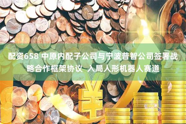 配资658 中原内配子公司与宁波普智公司签署战略合作框架协议  入局人形机器人赛道