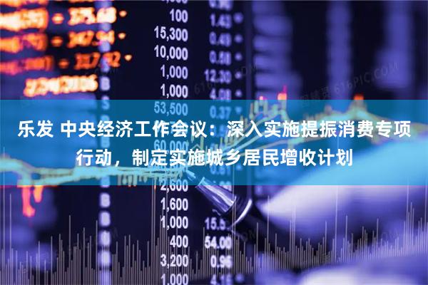 乐发 中央经济工作会议：深入实施提振消费专项行动，制定实施城乡居民增收计划
