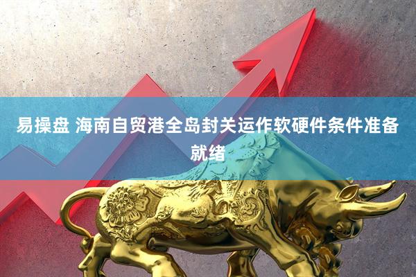 易操盘 海南自贸港全岛封关运作软硬件条件准备就绪