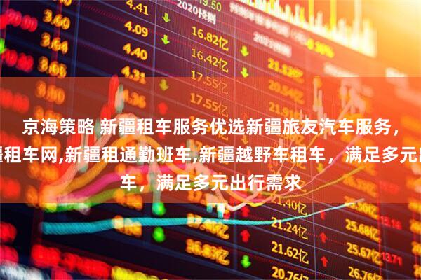 京海策略 新疆租车服务优选新疆旅友汽车服务，专业新疆租车网,新疆租通勤班车,新疆越野车租车，满足多元出行需求