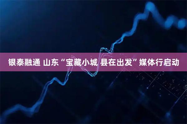 银泰融通 山东“宝藏小城 县在出发”媒体行启动