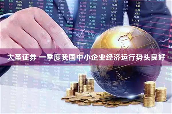 大圣证券 一季度我国中小企业经济运行势头良好