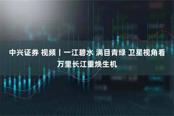 中兴证券 视频丨一江碧水 满目青绿 卫星视角看万里长江重焕生机